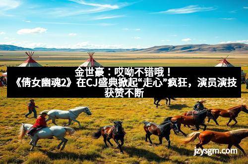 金世豪：哎呦不错哦！《倩女幽魂2》在CJ盛典掀起“走心”疯狂，演员演技获赞不断