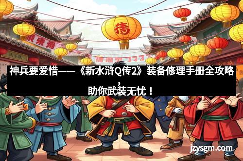 神兵要爱惜——《新水浒Q传2》装备修理手册全攻略，助你武装无忧！
